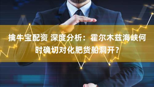 擒牛宝配资 深度分析：霍尔木兹海峡何时确切对化肥货船洞开？