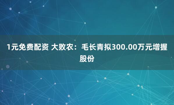 1元免费配资 大败农：毛长青拟300.00万元增握股份