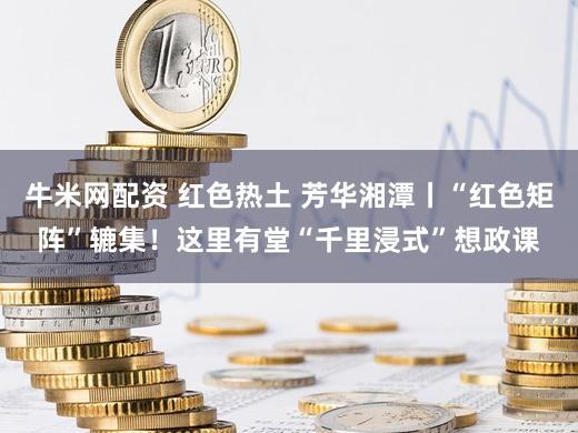 牛米网配资 红色热土 芳华湘潭丨“红色矩阵”辘集！这里有堂“千里浸式”想政课