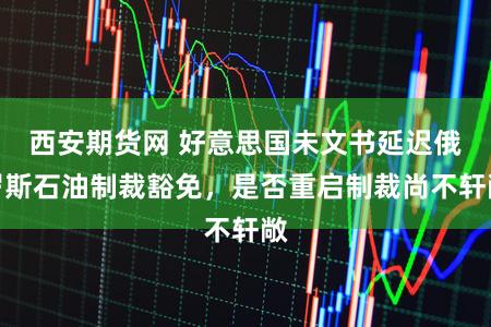 西安期货网 好意思国未文书延迟俄罗斯石油制裁豁免，是否重启制裁尚不轩敞