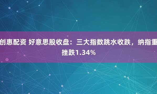 创惠配资 好意思股收盘：三大指数跳水收跌，纳指重挫跌1.34%