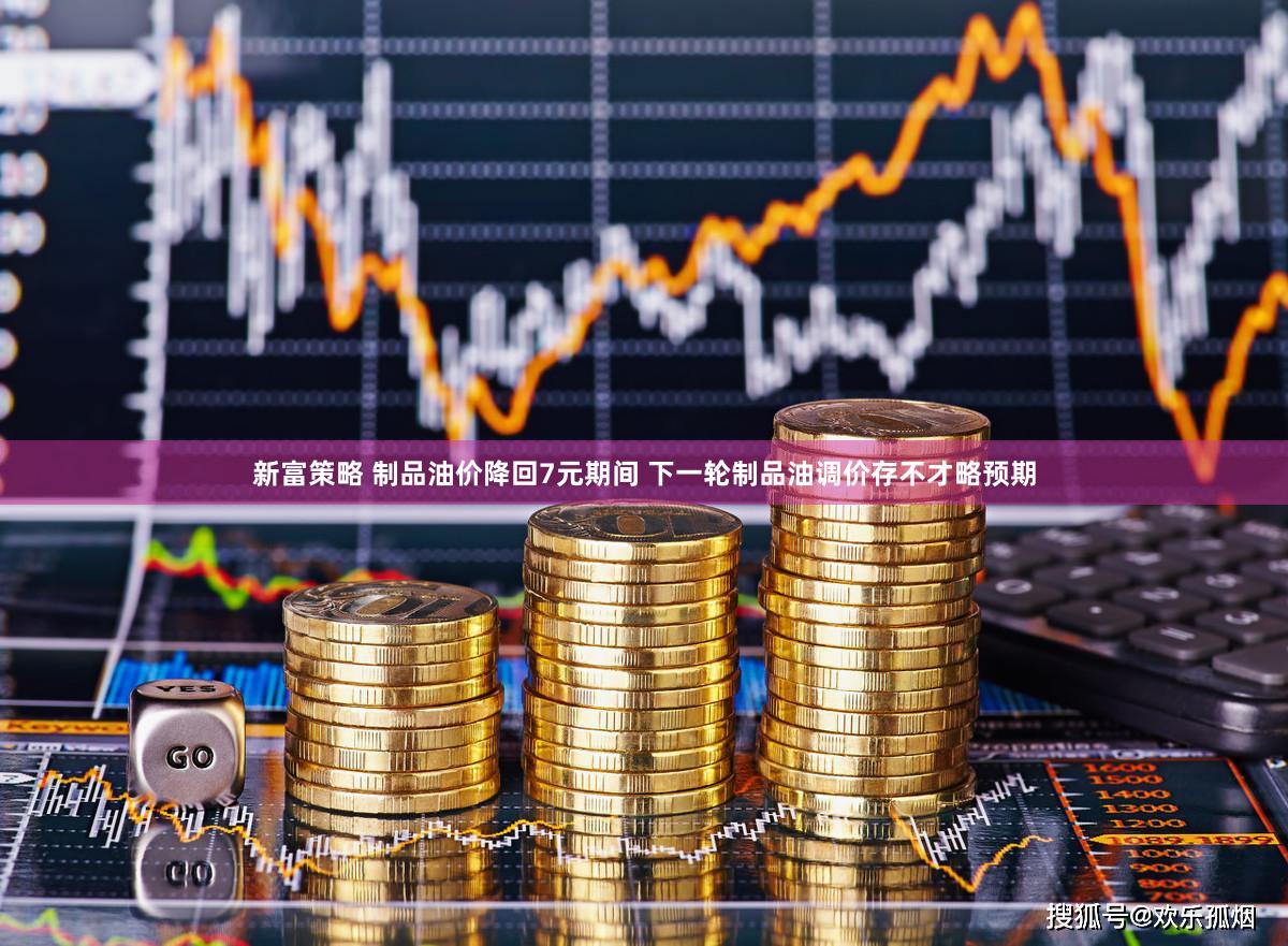 新富策略 制品油价降回7元期间 下一轮制品油调价存不才略预期