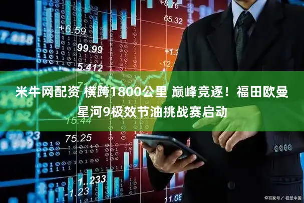 米牛网配资 横跨1800公里 巅峰竞逐！福田欧曼星河9极效节油挑战赛启动