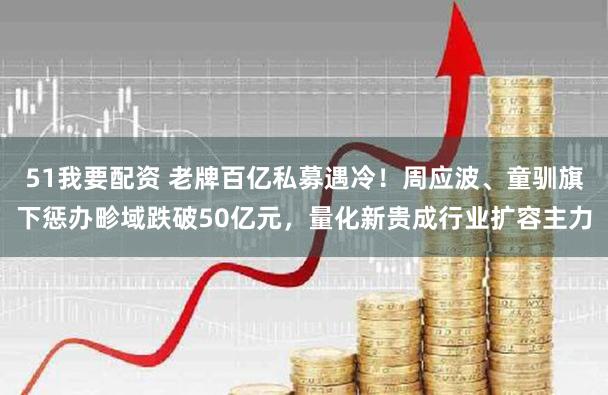 51我要配资 老牌百亿私募遇冷！周应波、童驯旗下惩办畛域跌破50亿元，量化新贵成行业扩容主力