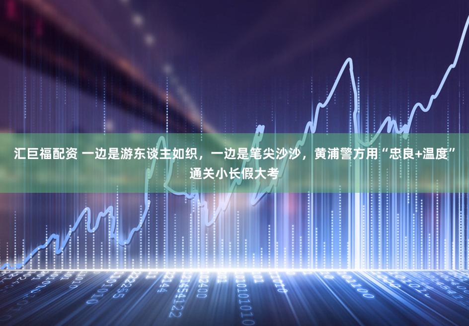 汇巨福配资 一边是游东谈主如织，一边是笔尖沙沙，黄浦警方用“忠良+温度”通关小长假大考