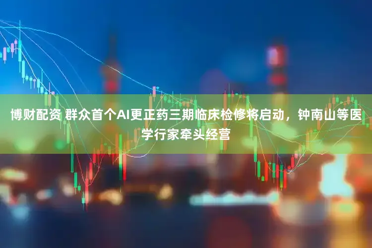 博财配资 群众首个AI更正药三期临床检修将启动，钟南山等医学行家牵头经营
