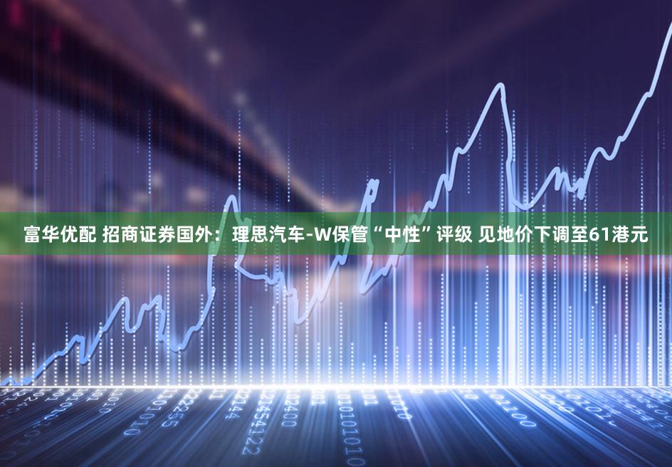 富华优配 招商证券国外:理思汽车-W保管“中性”评级 见地价下调至61港元
