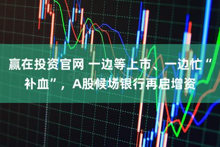 赢在投资官网 一边等上市、一边忙“补血”，A股候场银行再启增资
