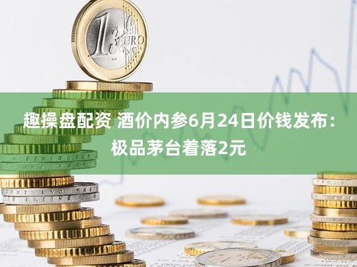 趣操盘配资 酒价内参6月24日价钱发布：极品茅台着落2元