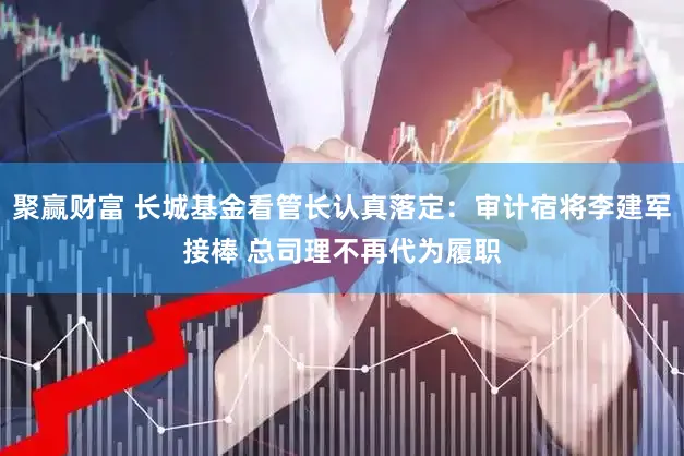 聚赢财富 长城基金看管长认真落定：审计宿将李建军接棒 总司理不再代为履职